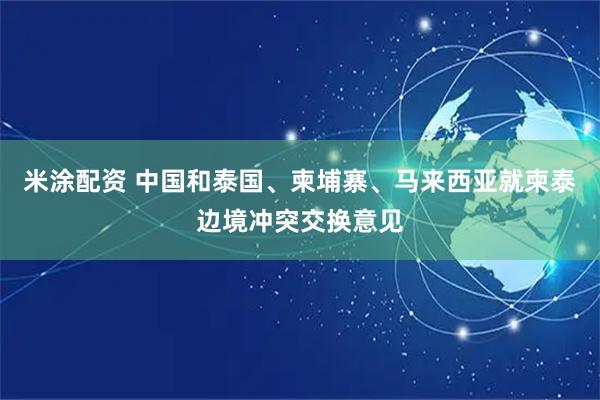 米涂配资 中国和泰国、柬埔寨、马来西亚就柬泰边境冲突交换意见