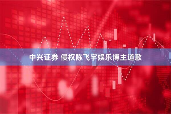中兴证券 侵权陈飞宇娱乐博主道歉