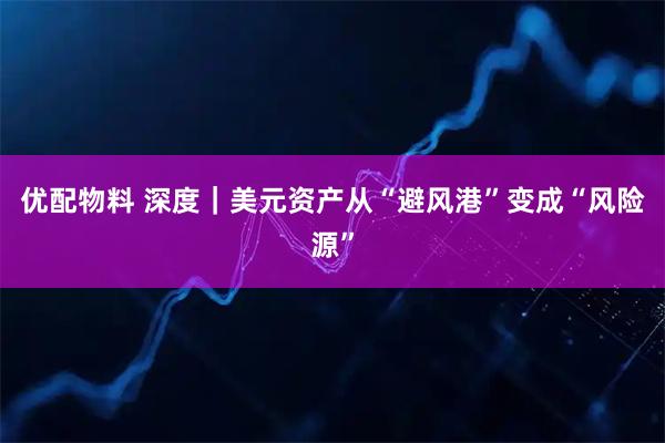 优配物料 深度｜美元资产从“避风港”变成“风险源”