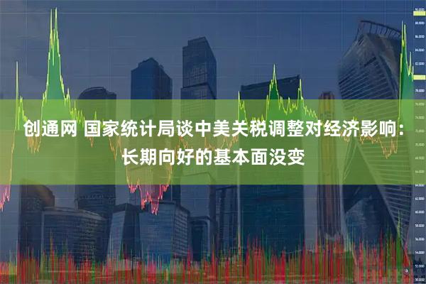 创通网 国家统计局谈中美关税调整对经济影响：长期向好的基本面没变