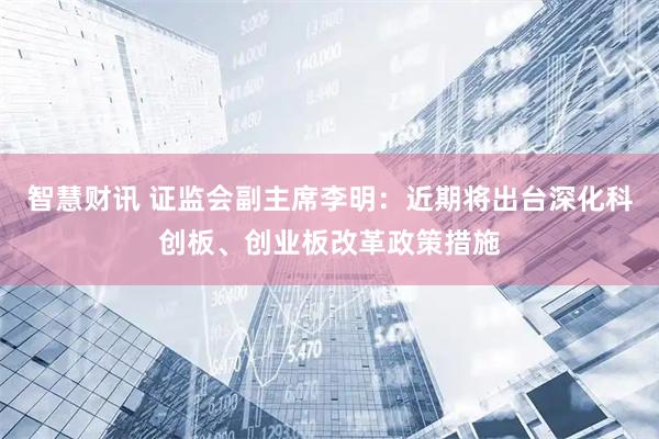 智慧财讯 证监会副主席李明：近期将出台深化科创板、创业板改革政策措施