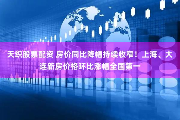 天织股票配资 房价同比降幅持续收窄！上海、大连新房价格环比涨幅全国第一