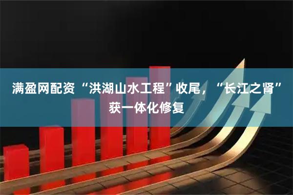 满盈网配资 “洪湖山水工程”收尾，“长江之肾”获一体化修复