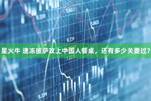星火牛 速冻披萨攻上中国人餐桌，还有多少关要过？