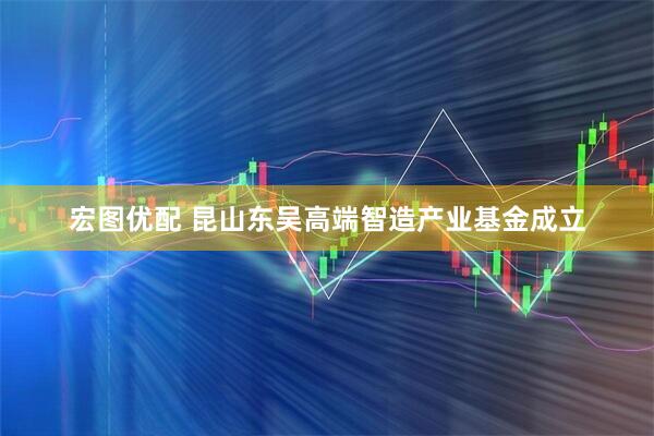 宏图优配 昆山东吴高端智造产业基金成立