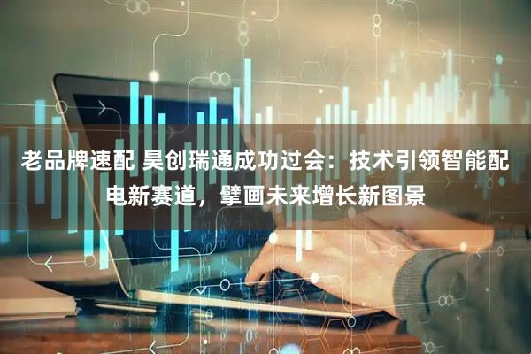老品牌速配 昊创瑞通成功过会：技术引领智能配电新赛道，擘画未来增长新图景