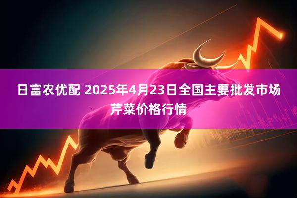 日富农优配 2025年4月23日全国主要批发市场芹菜价格行情