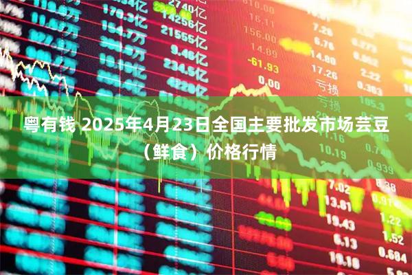 粤有钱 2025年4月23日全国主要批发市场芸豆（鲜食）价格行情