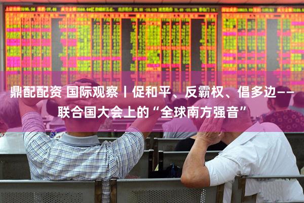 鼎配配资 国际观察丨促和平、反霸权、倡多边——联合国大会上的“全球南方强音”