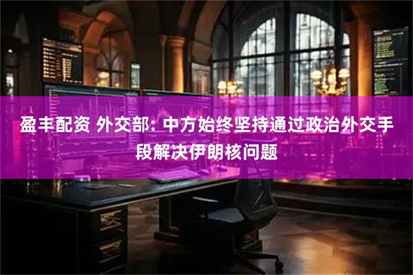 盈丰配资 外交部: 中方始终坚持通过政治外交手段解决伊朗核问题