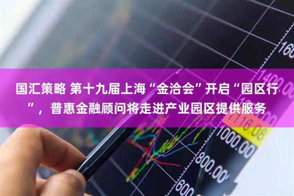 国汇策略 第十九届上海“金洽会”开启“园区行”，普惠金融顾问将走进产业园区提供服务