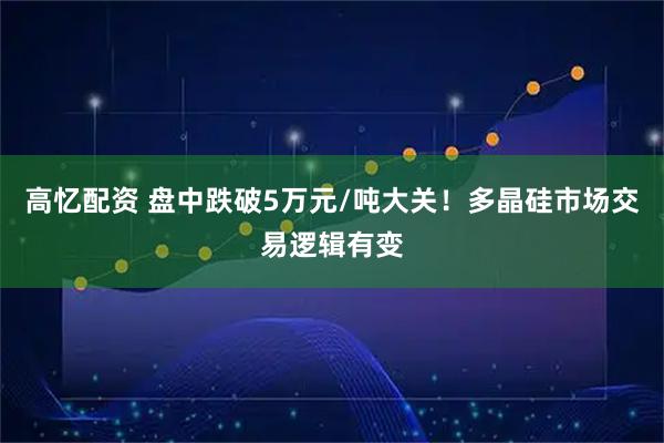 高忆配资 盘中跌破5万元/吨大关！多晶硅市场交易逻辑有变