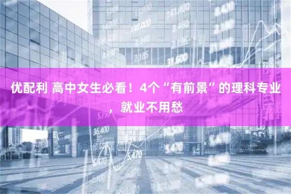 优配利 高中女生必看！4个“有前景”的理科专业，就业不用愁