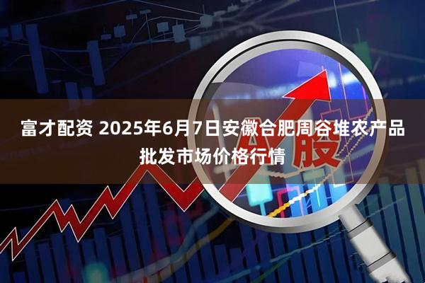 富才配资 2025年6月7日安徽合肥周谷堆农产品批发市场价格行情