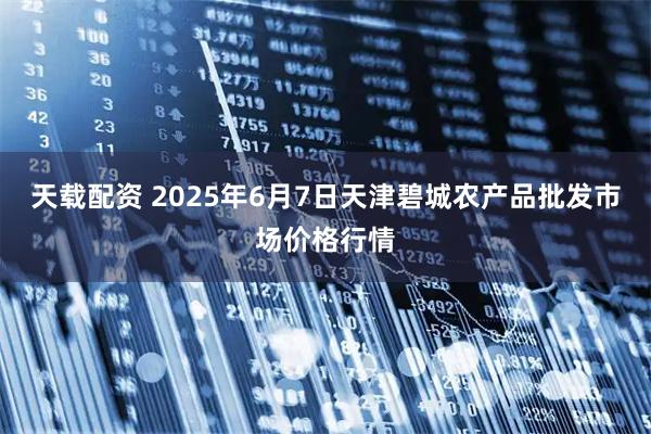 天载配资 2025年6月7日天津碧城农产品批发市场价格行情