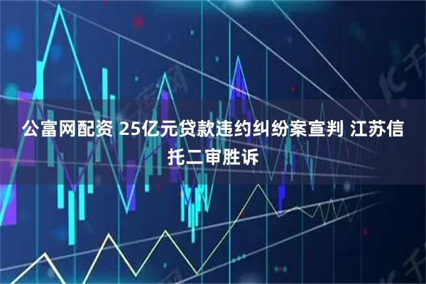 公富网配资 25亿元贷款违约纠纷案宣判 江苏信托二审胜诉