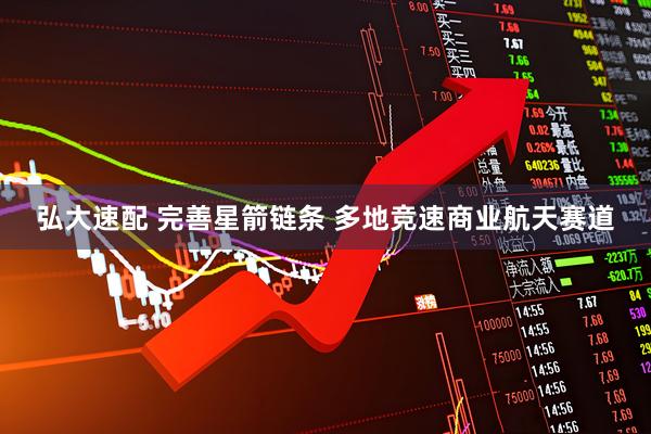 弘大速配 完善星箭链条 多地竞速商业航天赛道