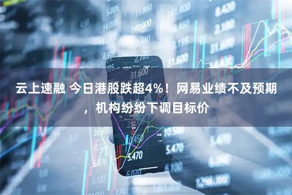 云上速融 今日港股跌超4%！网易业绩不及预期，机构纷纷下调目标价