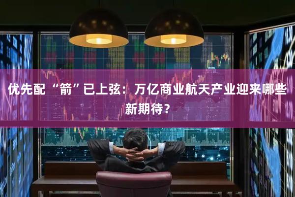 优先配 “箭”已上弦：万亿商业航天产业迎来哪些新期待？