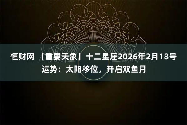 恒财网 【重要天象】十二星座2026年2月18号运势：太阳移位，开启双鱼月