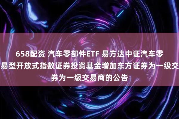 658配资 汽车零部件ETF 易方达中证汽车零部件主题交易型开放式指数证券投资基金增加东方证券为一级交易商的公告