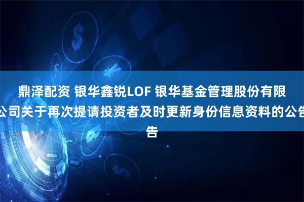 鼎泽配资 银华鑫锐LOF 银华基金管理股份有限公司关于再次提请投资者及时更新身份信息资料的公告