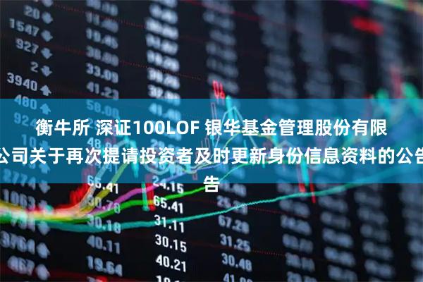 衡牛所 深证100LOF 银华基金管理股份有限公司关于再次提请投资者及时更新身份信息资料的公告