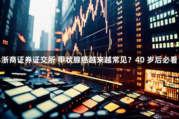 浙商证券证交所 甲状腺癌越来越常见？40 岁后必看