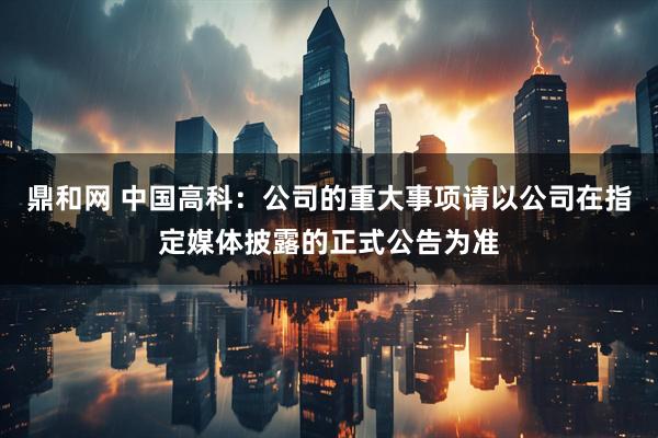 鼎和网 中国高科：公司的重大事项请以公司在指定媒体披露的正式公告为准