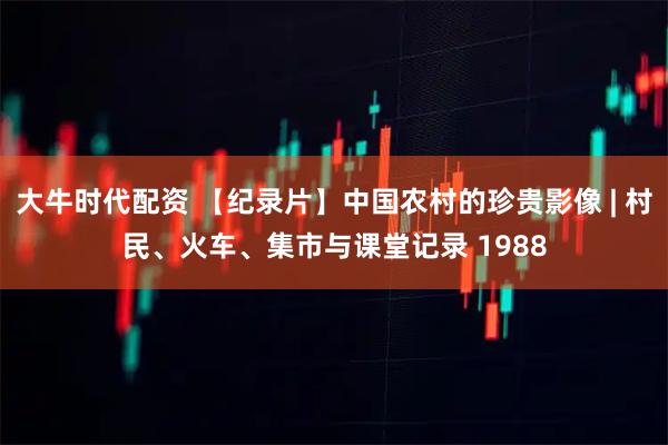 大牛时代配资 【纪录片】中国农村的珍贵影像 | 村民、火车、集市与课堂记录 1988