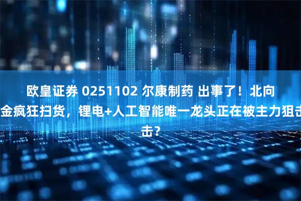 欧皇证券 0251102 尔康制药 出事了！北向资金疯狂扫货，锂电+人工智能唯一龙头正在被主力狙击？