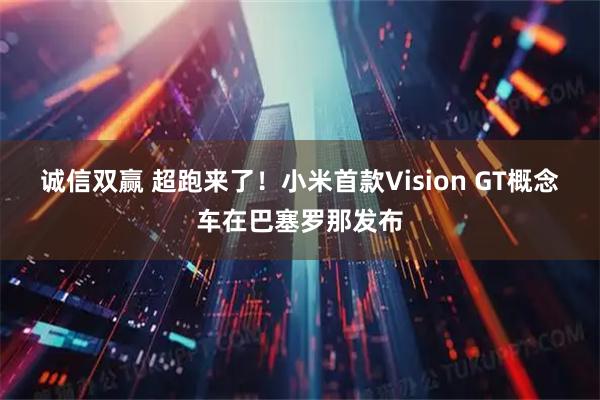 诚信双赢 超跑来了！小米首款Vision GT概念车在巴塞罗那发布