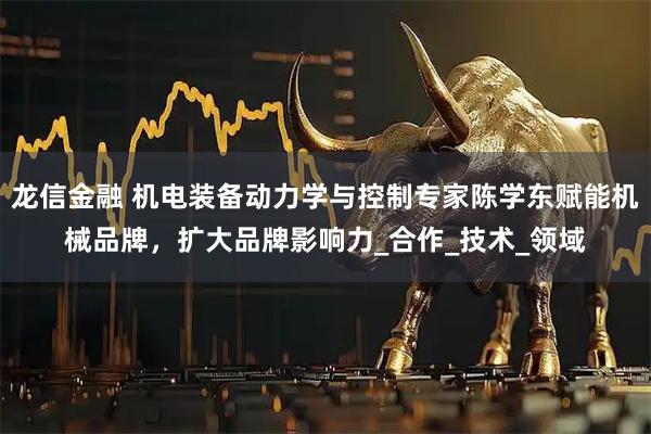 龙信金融 机电装备动力学与控制专家陈学东赋能机械品牌，扩大品牌影响力_合作_技术_领域