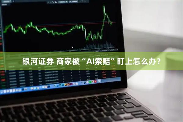 银河证券 商家被“AI索赔”盯上怎么办？