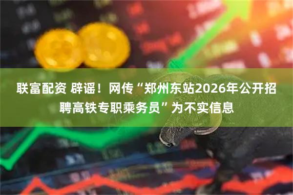 联富配资 辟谣！网传“郑州东站2026年公开招聘高铁专职乘务员”为不实信息