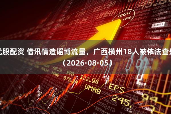 优股配资 借汛情造谣博流量,广西横州18人被依法查处(2026·08·05)